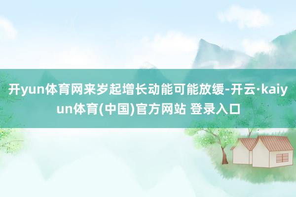 开yun体育网来岁起增长动能可能放缓-开云·kaiyun体育(中国)官方网站 登录入口