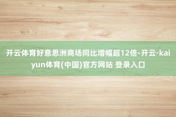 开云体育好意思洲商场同比增幅超12倍-开云·kaiyun体育(中国)官方网站 登录入口