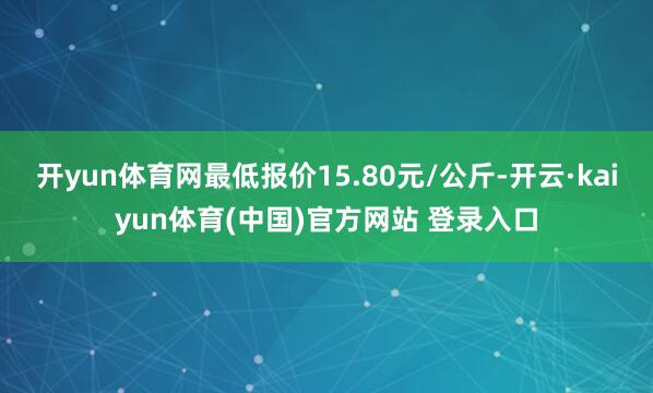 开yun体育网最低报价15.80元/公斤-开云·kaiyun体育(中国)官方网站 登录入口