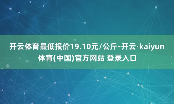 开云体育最低报价19.10元/公斤-开云·kaiyun体育(中国)官方网站 登录入口
