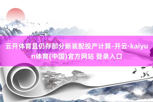 云开体育且仍存部分新装配投产计算-开云·kaiyun体育(中国)官方网站 登录入口