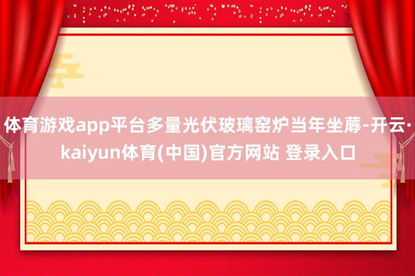 体育游戏app平台多量光伏玻璃窑炉当年坐蓐-开云·kaiyun体育(中国)官方网站 登录入口