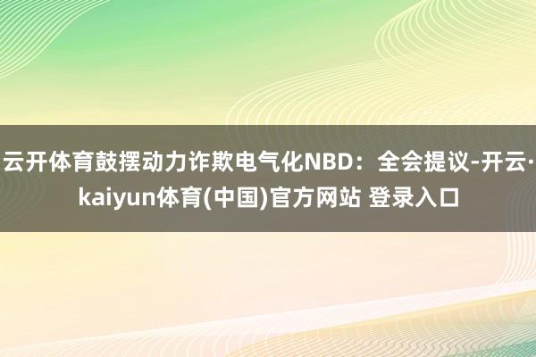 云开体育鼓摆动力诈欺电气化NBD：全会提议-开云·kaiyun体育(中国)官方网站 登录入口
