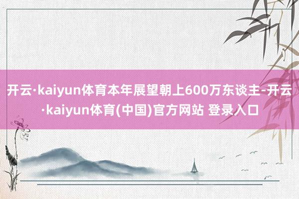 开云·kaiyun体育本年展望朝上600万东谈主-开云·kaiyun体育(中国)官方网站 登录入口