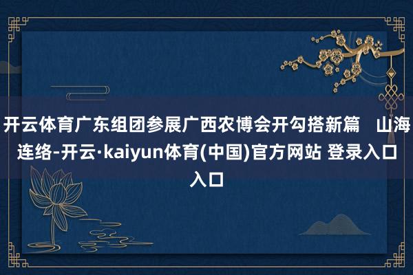 开云体育广东组团参展广西农博会开勾搭新篇   山海连络-开云·kaiyun体育(中国)官方网站 登录入口