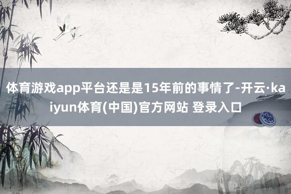 体育游戏app平台还是是15年前的事情了-开云·kaiyun体育(中国)官方网站 登录入口