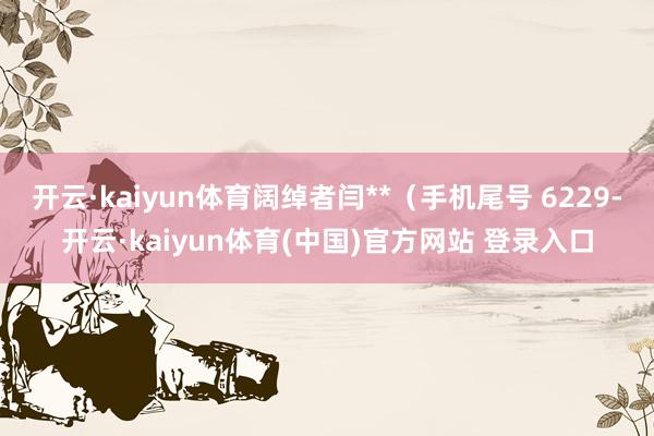 开云·kaiyun体育阔绰者闫**（手机尾号 6229-开云·kaiyun体育(中国)官方网站 登录入口