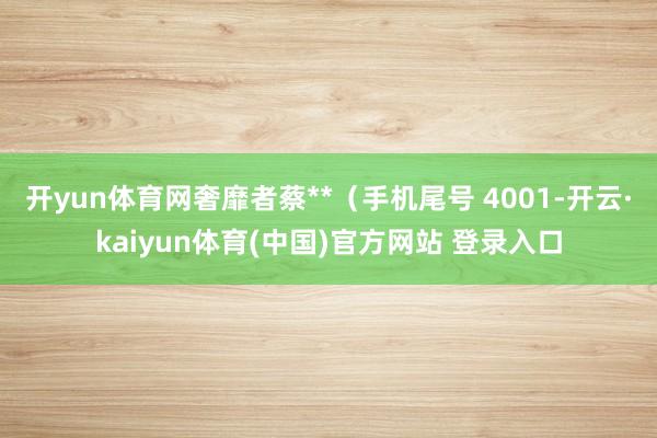 开yun体育网奢靡者蔡**（手机尾号 4001-开云·kaiyun体育(中国)官方网站 登录入口
