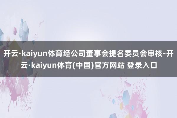 开云·kaiyun体育经公司董事会提名委员会审核-开云·kaiyun体育(中国)官方网站 登录入口