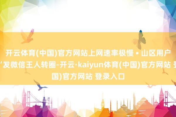 开云体育(中国)官方网站上网速率极慢 • 山区用户反映：“发微信王人转圈-开云·kaiyun体育(中国)官方网站 登录入口