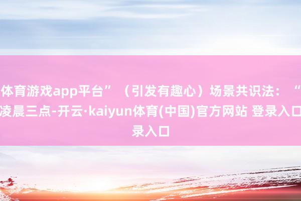 体育游戏app平台” （引发有趣心）场景共识法： “凌晨三点-开云·kaiyun体育(中国)官方网站 登录入口