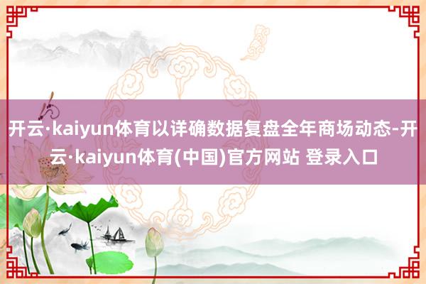 开云·kaiyun体育以详确数据复盘全年商场动态-开云·kaiyun体育(中国)官方网站 登录入口