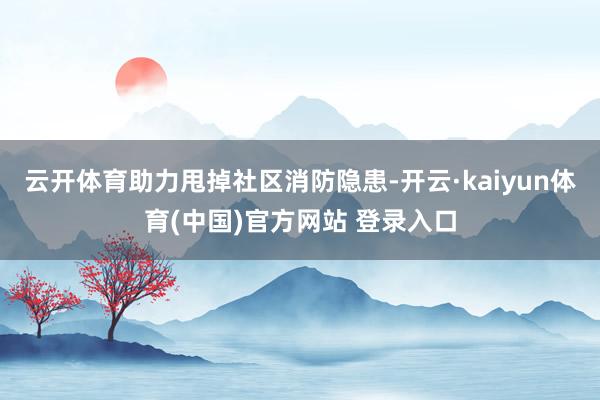 云开体育助力甩掉社区消防隐患-开云·kaiyun体育(中国)官方网站 登录入口