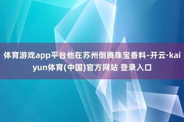 体育游戏app平台他在苏州倒腾珠宝香料-开云·kaiyun体育(中国)官方网站 登录入口