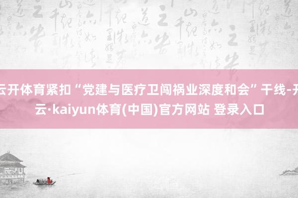 云开体育紧扣“党建与医疗卫闯祸业深度和会”干线-开云·kaiyun体育(中国)官方网站 登录入口