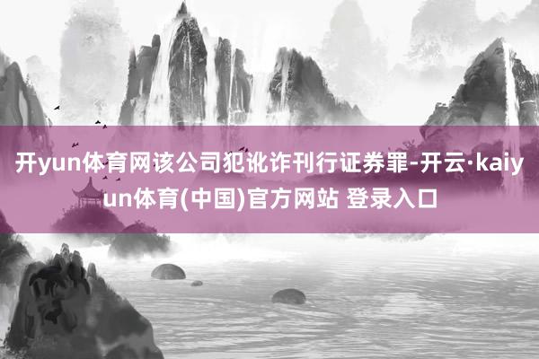 开yun体育网该公司犯讹诈刊行证券罪-开云·kaiyun体育(中国)官方网站 登录入口