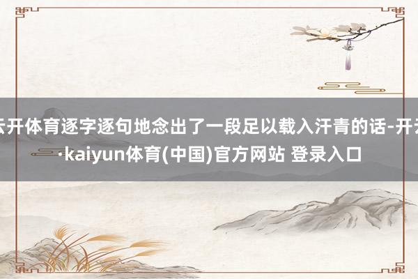 云开体育逐字逐句地念出了一段足以载入汗青的话-开云·kaiyun体育(中国)官方网站 登录入口