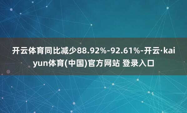 开云体育同比减少88.92%-92.61%-开云·kaiyun体育(中国)官方网站 登录入口