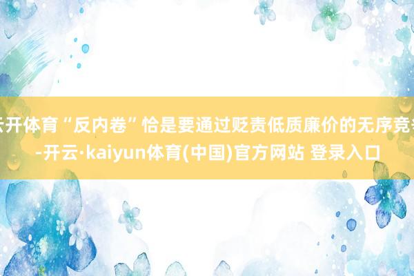 云开体育“反内卷”恰是要通过贬责低质廉价的无序竞争-开云·kaiyun体育(中国)官方网站 登录入口