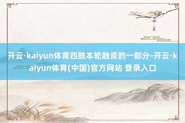 开云·kaiyun体育 四肢本轮融资的一部分-开云·kaiyun体育(中国)官方网站 登录入口