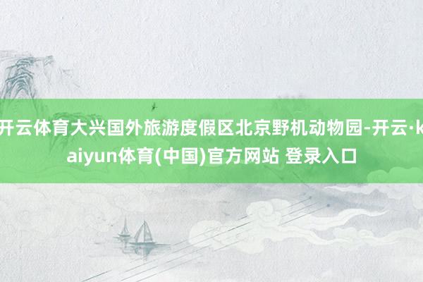 开云体育大兴国外旅游度假区北京野机动物园-开云·kaiyun体育(中国)官方网站 登录入口