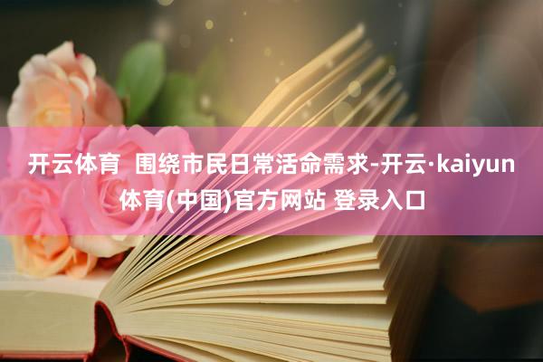 开云体育  围绕市民日常活命需求-开云·kaiyun体育(中国)官方网站 登录入口