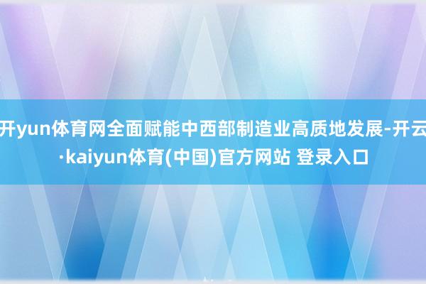 开yun体育网全面赋能中西部制造业高质地发展-开云·kaiyun体育(中国)官方网站 登录入口